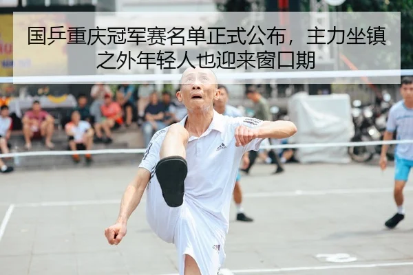 国乒重庆冠军赛名单正式公布，主力坐镇之外年轻人也迎来窗口期